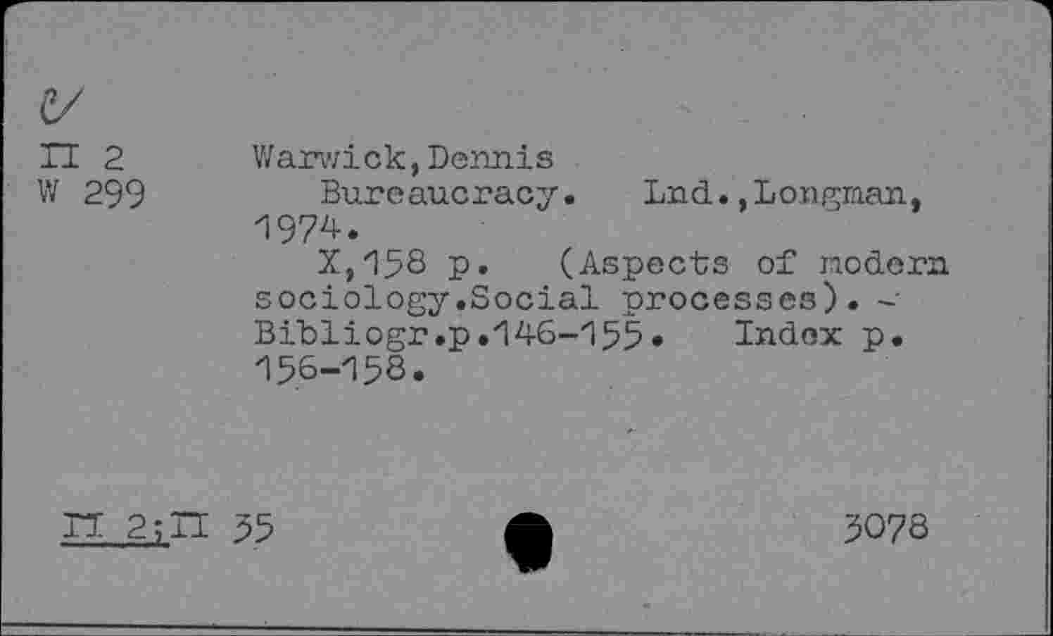 ﻿II 2 Warwick,Dennis
W 299	Bureaucracy. Lnd.,Longman,
1974.
X,158 p. (Aspects of modern sociology.Social processes). -• Bibliogr.p.146-155* Index p. 15,6-158.
TT 2;IT 55
5078